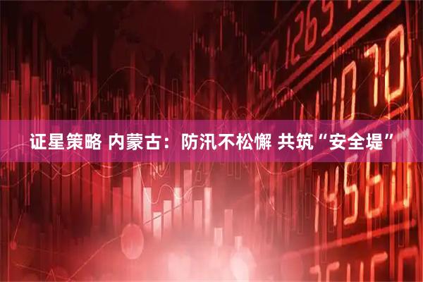证星策略 内蒙古：防汛不松懈 共筑“安全堤”