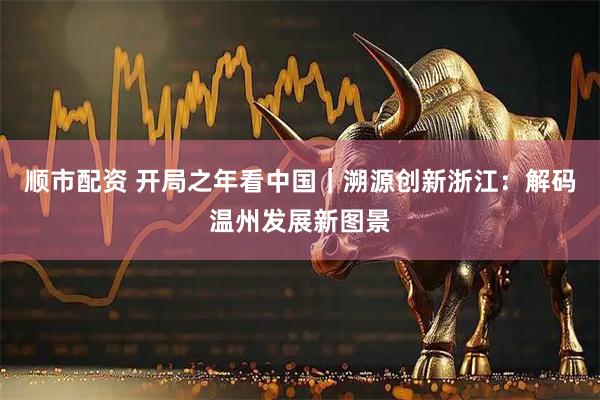 顺市配资 开局之年看中国｜溯源创新浙江：解码温州发展新图景