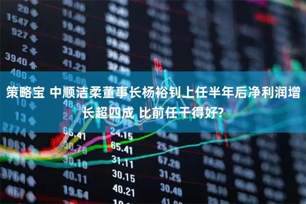 策略宝 中顺洁柔董事长杨裕钊上任半年后净利润增长超四成 比前任干得好?