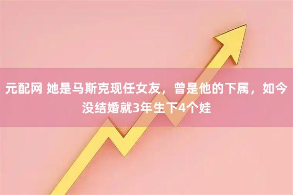 元配网 她是马斯克现任女友，曾是他的下属，如今没结婚就3年生下4个娃