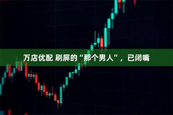 万店优配 刷屏的“那个男人”，已闭嘴