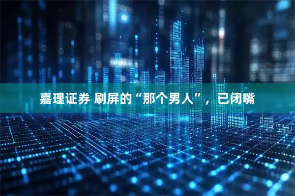 嘉理证券 刷屏的“那个男人”，已闭嘴