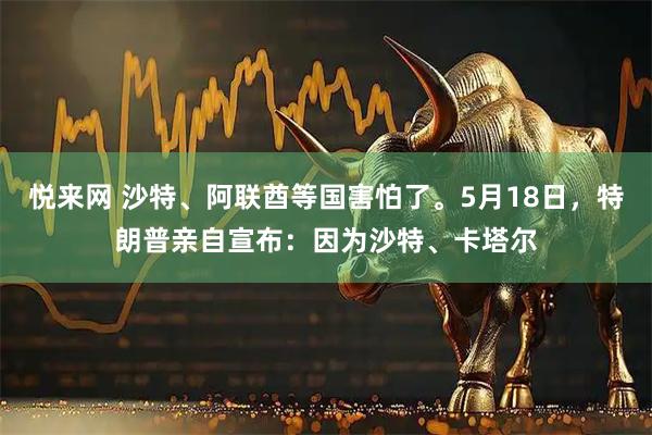 悦来网 沙特、阿联酋等国害怕了。5月18日，特朗普亲自宣布：因为沙特、卡塔尔