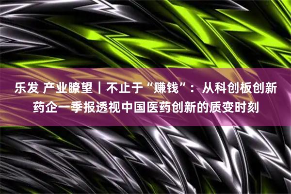 乐发 产业瞭望｜不止于“赚钱”：从科创板创新药企一季报透视中国医药创新的质变时刻
