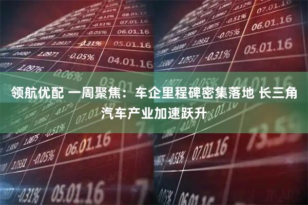 领航优配 一周聚焦：车企里程碑密集落地 长三角汽车产业加速跃升