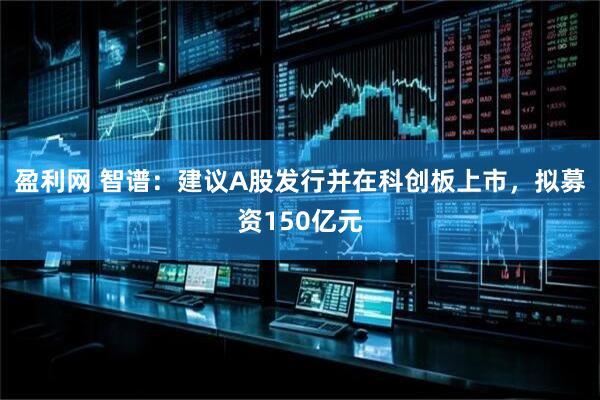盈利网 智谱：建议A股发行并在科创板上市，拟募资150亿元