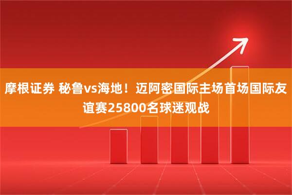 摩根证券 秘鲁vs海地！迈阿密国际主场首场国际友谊赛25800名球迷观战