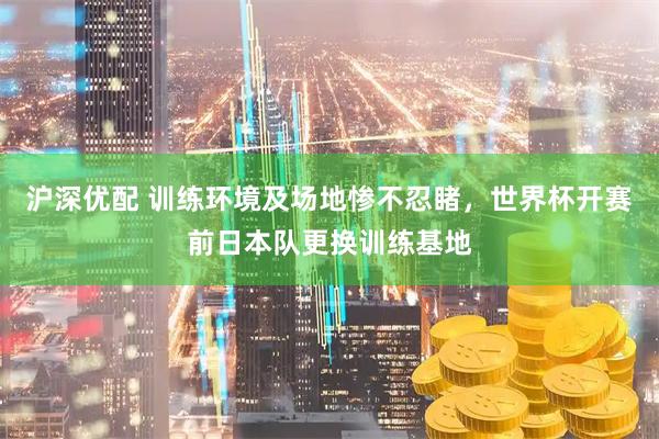 沪深优配 训练环境及场地惨不忍睹，世界杯开赛前日本队更换训练基地