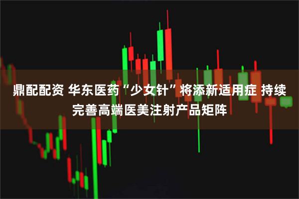 鼎配配资 华东医药“少女针”将添新适用症 持续完善高端医美注射产品矩阵