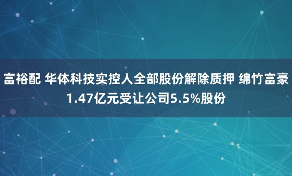 富裕配 华体科技实控人全部股份解除质押 绵竹富豪1.47亿元受让公司5.5%股份