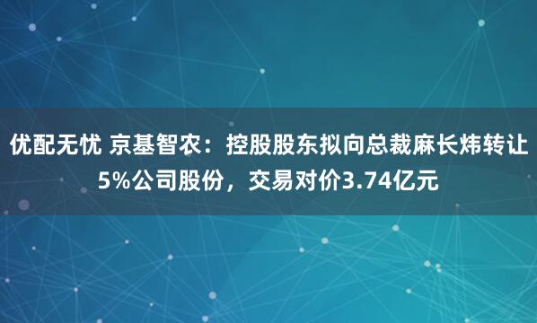 优配无忧 京基智农：控股股东拟向总裁麻长炜转让5%公司股份，交易对价3.74亿元