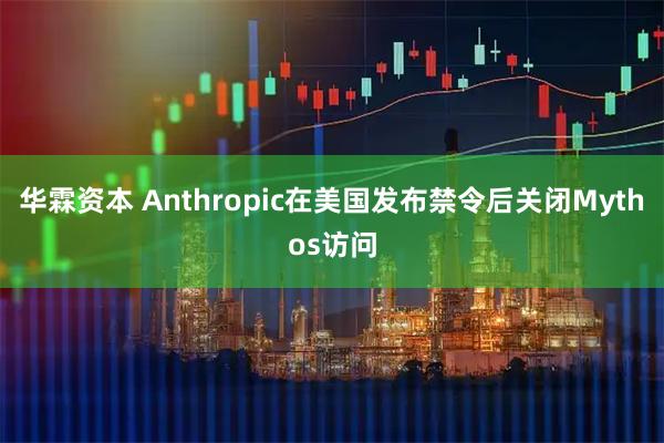 华霖资本 Anthropic在美国发布禁令后关闭Mythos访问