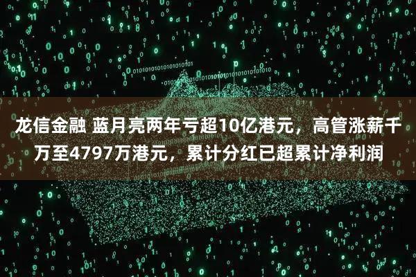 龙信金融 蓝月亮两年亏超10亿港元，高管涨薪千万至4797万港元，累计分红已超累计净利润