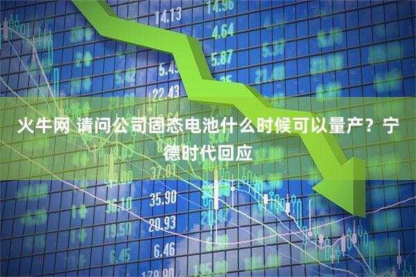 火牛网 请问公司固态电池什么时候可以量产？宁德时代回应