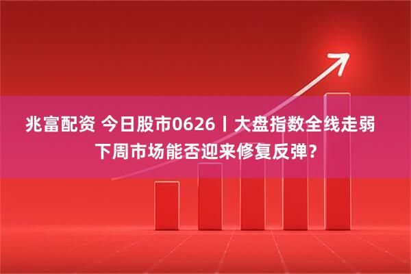 兆富配资 今日股市0626丨大盘指数全线走弱  下周市场能否迎来修复反弹？