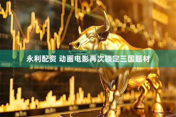 永利配资 动画电影再次锁定三国题材