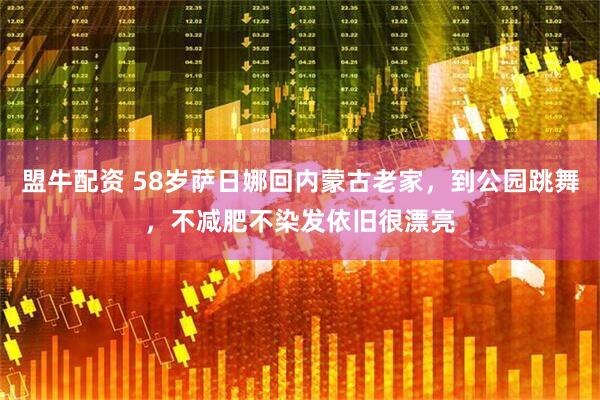 盟牛配资 58岁萨日娜回内蒙古老家，到公园跳舞，不减肥不染发依旧很漂亮