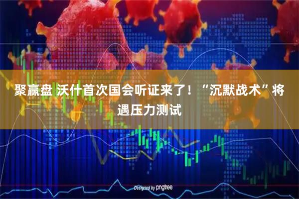 聚赢盘 沃什首次国会听证来了！“沉默战术”将遇压力测试
