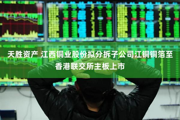 天胜资产 江西铜业股份拟分拆子公司江铜铜箔至香港联交所主板上市