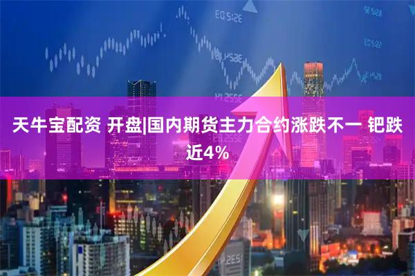 天牛宝配资 开盘|国内期货主力合约涨跌不一 钯跌近4%