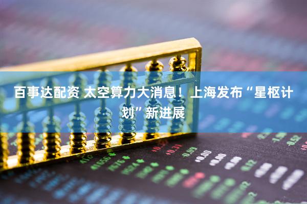 百事达配资 太空算力大消息！上海发布“星枢计划”新进展