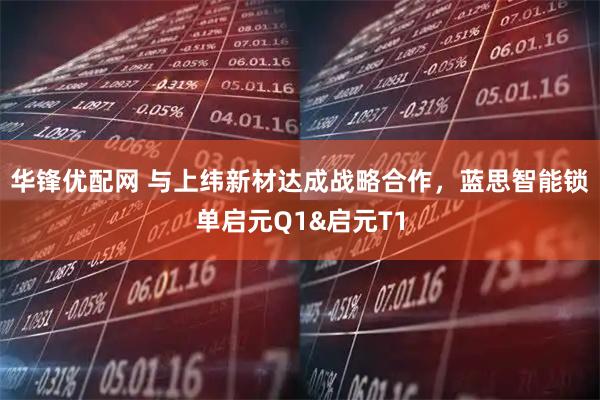 华锋优配网 与上纬新材达成战略合作，蓝思智能锁单启元Q1&启元T1