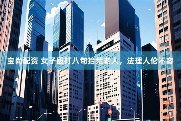 宝尚配资 女子殴打八旬拾荒老人，法理人伦不容