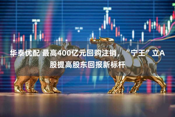 华泰优配 最高400亿元回购注销，“宁王”立A股提高股东回报新标杆