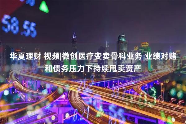 华夏理财 视频|微创医疗变卖骨科业务 业绩对赌和债务压力下持续甩卖资产