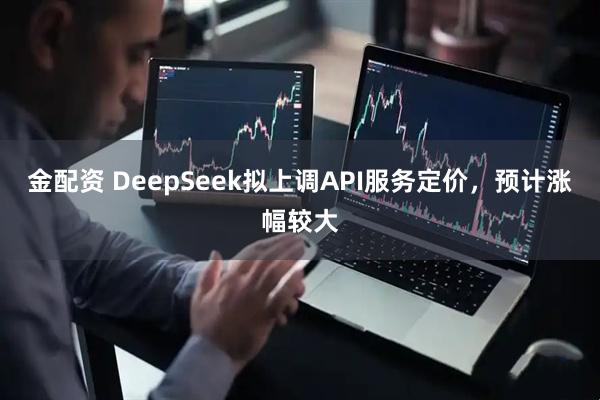 金配资 DeepSeek拟上调API服务定价，预计涨幅较大