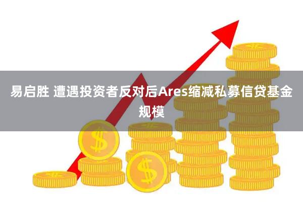 易启胜 遭遇投资者反对后Ares缩减私募信贷基金规模