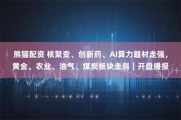熊猫配资 核聚变、创新药、AI算力题材走强，黄金、农业、油气、煤炭板块走弱｜开盘播报