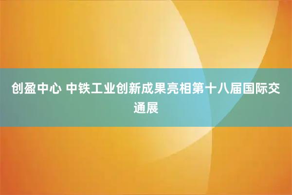 创盈中心 中铁工业创新成果亮相第十八届国际交通展