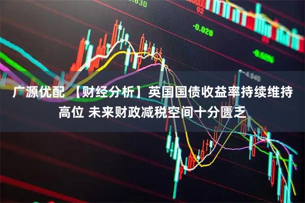 广源优配 【财经分析】英国国债收益率持续维持高位 未来财政减税空间十分匮乏