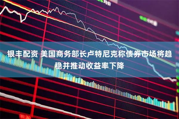 银丰配资 美国商务部长卢特尼克称债券市场将趋稳并推动收益率下降