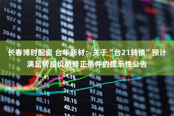 长春博时配资 台华新材：关于“台21转债”预计满足转股价格修正条件的提示性公告