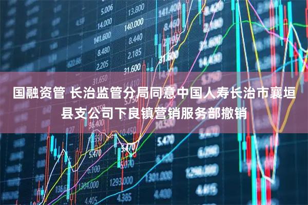 国融资管 长治监管分局同意中国人寿长治市襄垣县支公司下良镇营销服务部撤销