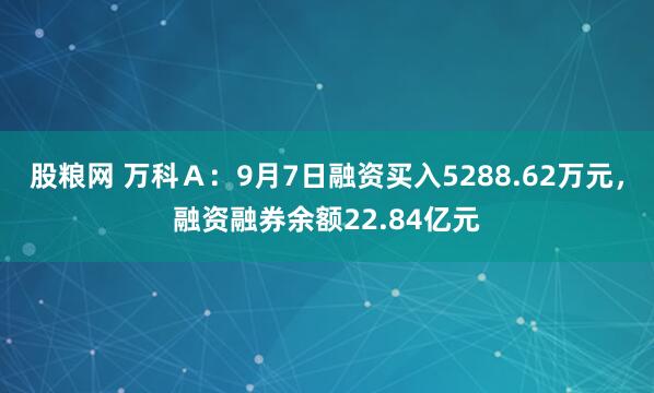 股粮网 万科Ａ：9月7日融资买入5288.62万元，融资融券余额22.84亿元